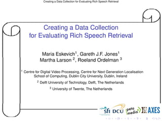 Creating a Data Collection for Evaluating Rich Speech Retrieval




            Creating a Data Collection
       for Evaluating Rich Speech Retrieval

                 Maria Eskevich1 , Gareth J.F. Jones1
                Martha Larson 2 , Roeland Ordelman 3

1   Centre for Digital Video Processing, Centre for Next Generation Localisation
          School of Computing, Dublin City University, Dublin, Ireland
            2   Delft University of Technology, Delft, The Netherlands
                       3   University of Twente, The Netherlands
 