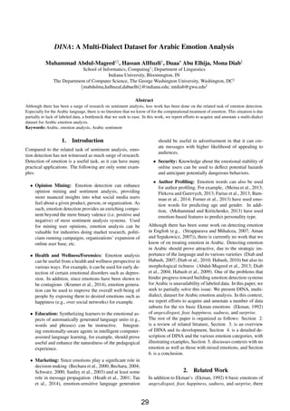 DINA: A Multi-Dialect Dataset for Arabic Emotion Analysis
Muhammad Abdul-Mageed†‡
, Hassan AlHuzli†
, Duaa’ Abu Elhija, Mona Diab‡
School of Informatics, Computing†
; Department of Linguistics
Indiana University, Bloomington, IN
The Department of Computer Science, The George Washington University, Washington, DC‡
{mabdulma,halhuzal,dabuelhi}@indiana.edu; mtdiab@gwu.edu‡
Abstract
Although there has been a surge of research on sentiment analysis, less work has been done on the related task of emotion detection.
Especially for the Arabic language, there is no literature that we know of for the computational treatment of emotion. This situation is due
partially to lack of labeled data, a bottleneck that we seek to ease. In this work, we report efforts to acquire and annotate a multi-dialect
dataset for Arabic emotion analysis.
Keywords: Arabic, emotion analysis, Arabic sentiment
1. Introduction
Compared to the related task of sentiment analysis, emo-
tion detection has not witnessed as much surge of research.
Detection of emotion is a useful task, as it can have many
practical applications. The following are only some exam-
ples:
• Opinion Mining: Emotion detection can enhance
opinion mining and sentiment analysis, providing
more nuanced insights into what social media users
feel about a given product, person, or organization. As
such, emotion detection provides an enriching compo-
nent beyond the mere binary valence (i.e. positive and
negative) of most sentiment analysis systems. Used
for mining user opinions, emotion analysis can be
valuable for industries doing market research, politi-
cians running campaigns, organizations’ expansion of
online user base, etc.
• Health and Wellness/Forensics: Emotion analysis
can be useful from a health and wellness perspective in
various ways. For example, it can be used for early de-
tection of certain emotional disorders such as depres-
sion. In addition, since emotions have been shown to
be contagious (Kramer et al., 2014), emotion genera-
tion can be used to improve the overall well being of
people by exposing them to desired emotions such as
happiness (e.g., over social networks) for example.
• Education: Synthetizing learners to the emotional as-
pects of automatically generated language units (e.g.,
words and phrases) can be instructive. Integrat-
ing emotionally-aware agents in intelligent computer-
assisted language learning, for example, should prove
useful and enhance the naturalness of the pedagogical
experience.
• Marketing: Since emotions play a signiﬁcant role in
decision making (Bechara et al., 2000; Bechara, 2004;
Schwarz, 2000; Sanfey et al., 2003) and at least some
role in message propagation (Heath et al., 2001; Tan
et al., 2014), emotion-sensitive language generation
should be useful in advertisement in that it can cre-
ate messages with higher likelihood of appealing to
audiences.
• Security: Knowledge about the emotional stability of
online users can be used to deﬂect potential hazards
and anticipate potentially dangerous behaviors.
• Author Proﬁling: Emotion words can also be used
for author proﬁling. For example, (Meina et al., 2013;
Flekova and Gurevych, 2013; Farias et al., 2013; Bam-
man et al., 2014; Forner et al., 2013) have used emo-
tion words for predicting age and gender. In addi-
tion, (Mohammad and Kiritchenko, 2013) have used
emotion-based features to predict personality type.
Although there has been some work on detecting emotion
in English (e.g., (Strapparava and Mihalcea, 2007; Aman
and Szpakowicz, 2007)), there is currently no work that we
know of on treating emotion in Arabic. Detecting emotion
in Arabic should prove attractive, due to the strategic im-
portance of the language and its various varieties (Diab and
Habash, 2007; Diab et al., 2010; Habash, 2010) but also its
morphological richness (Abdul-Mageed et al., 2013; Diab
et al., 2004; Habash et al., 2009). One of the problems that
hinder progress toward building emotion detection systems
for Arabic is unavailability of labeled data. In this paper, we
seek to partially solve this issue: We present DINA, multi-
dialect, dataset for Arabic emotion analysis. In this context,
we report efforts to acquire and annotate a number of data
subsets for the six basic Ekman emotions (Ekman, 1992)
of anger,disgust, fear, happiness, sadness, and surprise.
The rest of the paper is organized as follows: Section 2.
is a review of related litrature, Section 3. is an overview
of DINA and its development, Section 4. is a detailed de-
scription of DINA and the various emotion categories, with
illustrating examples, Section 5. discusses contexts with no
emotion as well as those with mixed emotions, and Section
6. is a conclusion.
2. Related Work
In addition to Ekman’s (Ekman, 1992) 6 basic emotions of
anger,disgust, fear, happiness, sadness, and surprise, there
29
 