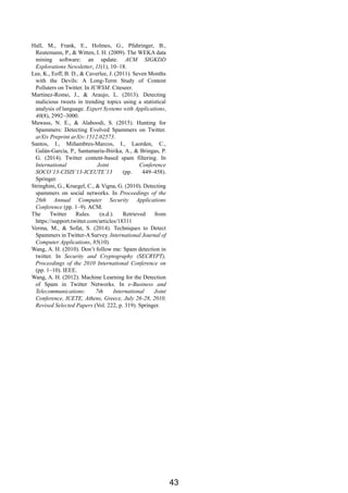 Hall, M., Frank, E., Holmes, G., Pfahringer, B.,
Reutemann, P., & Witten, I. H. (2009). The WEKA data
mining software: an update. ACM SIGKDD
Explorations Newsletter, 11(1), 10–18.
Lee, K., Eoff, B. D., & Caverlee, J. (2011). Seven Months
with the Devils: A Long-Term Study of Content
Polluters on Twitter. In ICWSM. Citeseer.
Martinez-Romo, J., & Araujo, L. (2013). Detecting
malicious tweets in trending topics using a statistical
analysis of language. Expert Systems with Applications,
40(8), 2992–3000.
Mawass, N. E., & Alaboodi, S. (2015). Hunting for
Spammers: Detecting Evolved Spammers on Twitter.
arXiv Preprint arXiv:1512.02573.
Santos, I., Miñambres-Marcos, I., Laorden, C.,
Galán-García, P., Santamaría-Ibirika, A., & Bringas, P.
G. (2014). Twitter content-based spam filtering. In
International Joint Conference
SOCO’13-CISIS’13-ICEUTE’13 (pp. 449–458).
Springer.
Stringhini, G., Kruegel, C., & Vigna, G. (2010). Detecting
spammers on social networks. In Proceedings of the
26th Annual Computer Security Applications
Conference (pp. 1–9). ACM.
The Twitter Rules. (n.d.). Retrieved from
https://support.twitter.com/articles/18311
Verma, M., & Sofat, S. (2014). Techniques to Detect
Spammers in Twitter-A Survey. International Journal of
Computer Applications, 85(10).
Wang, A. H. (2010). Don’t follow me: Spam detection in
twitter. In Security and Cryptography (SECRYPT),
Proceedings of the 2010 International Conference on
(pp. 1–10). IEEE.
Wang, A. H. (2012). Machine Learning for the Detection
of Spam in Twitter Networks. In e-Business and
Telecommunications: 7th International Joint
Conference, ICETE, Athens, Greece, July 26-28, 2010,
Revised Selected Papers (Vol. 222, p. 319). Springer.
43
 