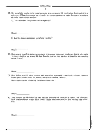 3
MATEMÁTICA
LMat5ª4323(V)
07. Um serralheiro precisa cortar duas barras de ferro, uma com 180 centímetros de comprimento e
outra com 150 centímetros de comprimento, em pequenos pedaços, todos do mesmo tamanho e
do maior comprimento possível.
a) Qual deve ser o comprimento de cada pedaço?
Resp.:____________
b) Quantos desses pedaços o serralheiro vai obter?
Resp.:--------------------
08. Hoje, Joana e Antônia estão num mesmo cinema que costumam freqüentar. Joana vai a cada
18 dias, e Antônia vai a cada 24 dias. Daqui a quantos dias as duas amigas irão se encontrar
nesse cinema?
Resp.:__________________
09. Uma florista tem 100 rosas brancas e 60 vermelhas e pretende fazer o maior número de rama-
lhetes que contenha, cada um, mesmo número de rosas de cada cor.
Dessa forma, qual o número de ramalhetes deverá ser?
Resp.:_____________
10. Júlio percorre os 400 metros de uma pista de atletismo em 4 minutos e Marcos, em 5 minutos.
Num certo momento, os dois estão juntos. Depois de quantos minutos eles voltarão a se encon-
trar?
Resp.:__________________
 