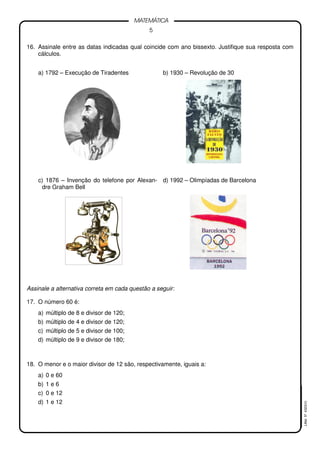 5
MATEMÁTICA
LMat5ª4323(V)
16. Assinale entre as datas indicadas qual coincide com ano bissexto. Justifique sua resposta com
cálculos.
a) 1792 – Execução de Tiradentes b) 1930 – Revolução de 30
c) 1876 – Invenção do telefone por Alexan-
dre Graham Bell
d) 1992 – Olimpíadas de Barcelona
Assinale a alternativa correta em cada questão a seguir:
17. O número 60 é:
a) múltiplo de 8 e divisor de 120;
b) múltiplo de 4 e divisor de 120;
c) múltiplo de 5 e divisor de 100;
d) múltiplo de 9 e divisor de 180;
18. O menor e o maior divisor de 12 são, respectivamente, iguais a:
a) 0 e 60
b) 1 e 6
c) 0 e 12
d) 1 e 12
 