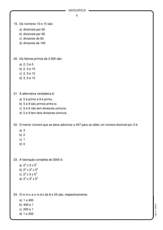 6
MATEMÁTICA
LMat5ª4323(V)
19. Os números 10 e 15 são:
a) divisíveis por 60
b) divisíveis por 90
c) divisores de 60
d) divisores de 100
20. Os fatores primos de 3 000 são:
a) 2, 3 e 5
b) 2, 3 e 15
c) 2, 5 e 15
d) 3, 5 e 15
21. A alternativa verdadeira é:
a) 5 é primo e 9 é primo.
b) 5 e 9 são primos entre si.
c) 5 e 9 não tem divisores comuns.
d) 5 e 9 tem dois divisores comuns.
22. O menor número que se deve adicionar a 457 para se obter um número divisível por 3 é:
a) 3
b) 2
c) 1
d) 0
23. A fatoração completa de 3000 é:
a) 23
x 3 x 53
b) 22
x 32
x 53
c) 24
x 3 x 53
d) 23
x 32
x 53
24. O m.m.c e o m.d.c de 8 e 25 são, respectivamente:
a) 1 e 400
b) 400 e 1
c) 200 e 1
d) 1 e 200
 