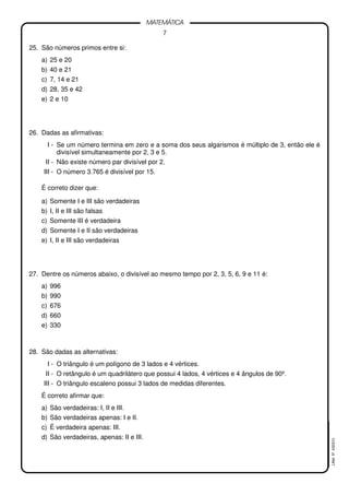 7
MATEMÁTICA
LMat5ª4323(V)
25. São números primos entre si:
a) 25 e 20
b) 40 e 21
c) 7, 14 e 21
d) 28, 35 e 42
e) 2 e 10
26. Dadas as afirmativas:
I - Se um número termina em zero e a soma dos seus algarismos é múltiplo de 3, então ele é
divisível simultaneamente por 2, 3 e 5.
II - Não existe número par divisível por 2.
III - O número 3.765 é divisível por 15.
É correto dizer que:
a) Somente I e III são verdadeiras
b) I, II e III são falsas
c) Somente III é verdadeira
d) Somente I e II são verdadeiras
e) I, II e III são verdadeiras
27. Dentre os números abaixo, o divisível ao mesmo tempo por 2, 3, 5, 6, 9 e 11 é:
a) 996
b) 990
c) 676
d) 660
e) 330
28. São dadas as alternativas:
I - O triângulo é um polígono de 3 lados e 4 vértices.
II - O retângulo é um quadrilátero que possui 4 lados, 4 vértices e 4 ângulos de 90º.
III - O triângulo escaleno possui 3 lados de medidas diferentes.
É correto afirmar que:
a) São verdadeiras: I, II e III.
b) São verdadeiras apenas: I e II.
c) É verdadeira apenas: III.
d) São verdadeiras, apenas: II e III.
 