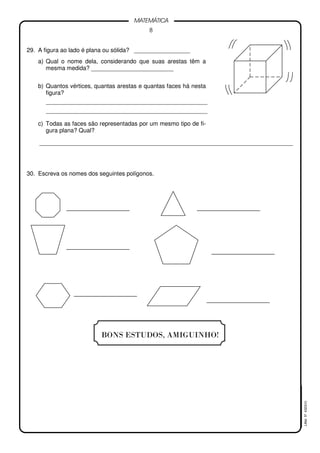 8
MATEMÁTICA
LMat5ª4323(V)
29. A figura ao lado é plana ou sólida? _________________
a) Qual o nome dela, considerando que suas arestas têm a
mesma medida? _________________________
b) Quantos vértices, quantas arestas e quantas faces há nesta
figura?
_________________________________________________
_________________________________________________
c) Todas as faces são representadas por um mesmo tipo de fi-
gura plana? Qual?
_____________________________________________________________________________
30. Escreva os nomes dos seguintes polígonos.
BONS ESTUDOS, AMIGUINHO!
 