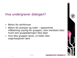 Hva undergraver dialogen?


• Behov for selvforsvar
• Behov for posisjon og makt – egosentrisk
  målsetning usynlig for gruppen, men merkbart etter
  hvert som gruppelæringen ikke skjer
• Hvis ikke gruppen lærer, vil heller ikke
  organisasjonen lære




                     03/25/11
     13
 