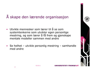 Å skape den lærende organisasjon


• Utvikle mennesker som lærer til å se som
  systemtenkerne som utvikler egen personlige
  mestring, og som lærer å få frem og gjenskape
  mentale modeller sammen med andre

• Se helhet – utvikle personlig mestring – samhandle
  med andre




                     03/25/11
     14
 