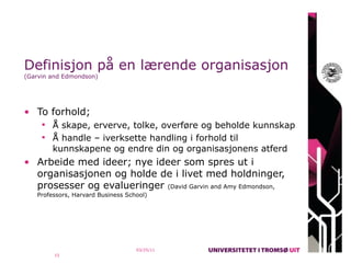 Definisjon på en lærende organisasjon
(Garvin and Edmondson)




• To forhold;
      Å skape, erverve, tolke, overføre og beholde kunnskap
      Å handle – iverksette handling i forhold til
        kunnskapene og endre din og organisasjonens atferd
• Arbeide med ideer; nye ideer som spres ut i
  organisasjonen og holde de i livet med holdninger,
  prosesser og evalueringer (David Garvin and Amy Edmondson,
   Professors, Harvard Business School)




                                   03/25/11
         15
 