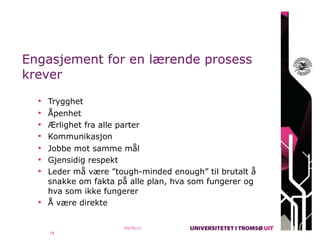 Engasjement for en lærende prosess
krever
   Trygghet
   Åpenhet
   Ærlighet fra alle parter
   Kommunikasjon
   Jobbe mot samme mål
   Gjensidig respekt
   Leder må være ”tough-minded enough” til brutalt å
    snakke om fakta på alle plan, hva som fungerer og
    hva som ikke fungerer
   Å være direkte


                        03/25/11
    18
 