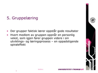 5. Gruppelæring


• Der grupper faktisk lærer oppstår gode resultater
• Hvert medlem av gruppen oppnår en personlig
  vekst, som igjen fører gruppen videre i sin
  utviklings- og læringsprosess – en oppadstigende
  spiraleffekt




                      03/25/11
      8
 