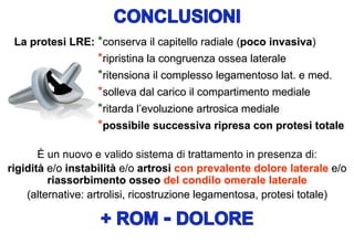 La protesi LRE: *conserva il capitello radiale (poco invasiva)

*ripristina la congruenza ossea laterale
*ritensiona il complesso legamentoso lat. e med.
*solleva dal carico il compartimento mediale
*ritarda l’evoluzione artrosica mediale
*possibile successiva ripresa con protesi totale
È un nuovo e valido sistema di trattamento in presenza di:
rigidità e/o instabilità e/o artrosi con prevalente dolore laterale e/o
riassorbimento osseo del condilo omerale laterale
(alternative: artrolisi, ricostruzione legamentosa, protesi totale)

 