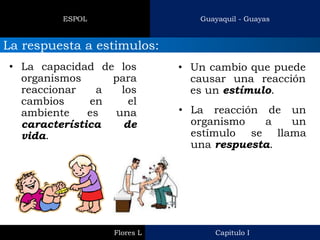 Capitulo I 
Flores L 
Guayaquil - Guayas 
ESPOL 
La respuesta a estimulos: 
•La capacidad de los organismos para reaccionar a los cambios en el ambiente es una característica de vida. 
•Un cambio que puede causar una reacción es un estímulo. 
•La reacción de un organismo a un estímulo se llama una respuesta.  