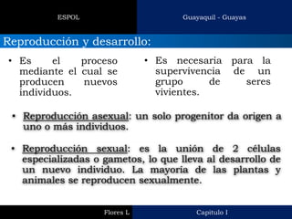 Capitulo I 
Flores L 
Guayaquil - Guayas 
ESPOL 
Reproducción y desarrollo: 
•Es el proceso mediante el cual se producen nuevos individuos. 
•Es necesaria para la supervivencia de un grupo de seres vivientes. 
•Reproducción asexual: un solo progenitor da origen a uno o más individuos. 
•Reproducción sexual: es la unión de 2 células especializadas o gametos, lo que lleva al desarrollo de un nuevo individuo. La mayoría de las plantas y animales se reproducen sexualmente.  