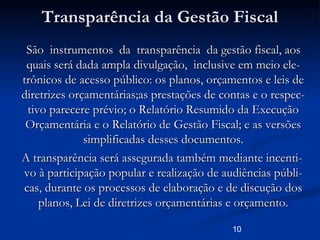 10
Transparência da Gestão FiscalTransparência da Gestão Fiscal
São instrumentos da transparência da gestão fiscal, aosSão instrumentos da transparência da gestão fiscal, aos
quais será dada ampla divulgação, inclusive em meio ele-quais será dada ampla divulgação, inclusive em meio ele-
trônicos de acesso público: os planos, orçamentos e leis detrônicos de acesso público: os planos, orçamentos e leis de
diretrizes orçamentárias;as prestações de contas e o respec-diretrizes orçamentárias;as prestações de contas e o respec-
tivo parecere prévio; o Relatório Resumido da Execuçãotivo parecere prévio; o Relatório Resumido da Execução
Orçamentária e o Relatório de Gestão Fiscal; e as versõesOrçamentária e o Relatório de Gestão Fiscal; e as versões
simplificadas desses documentos.simplificadas desses documentos.
A transparência será assegurada também mediante incenti-A transparência será assegurada também mediante incenti-
vo à participação popular e realização de audiências públi-vo à participação popular e realização de audiências públi-
cas, durante os processos de elaboração e de discução doscas, durante os processos de elaboração e de discução dos
planos, Lei de diretrizes orçamentárias e orçamento.planos, Lei de diretrizes orçamentárias e orçamento.
 