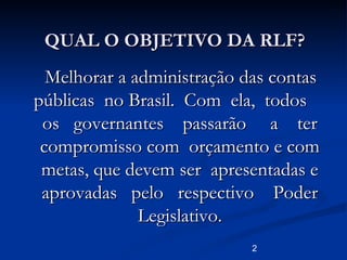 2
QUAL O OBJETIVO DA RLF?QUAL O OBJETIVO DA RLF?
Melhorar a administração das contasMelhorar a administração das contas
públicas no Brasil. Com ela, todospúblicas no Brasil. Com ela, todos
os governantes passarão a teros governantes passarão a ter
compromisso com orçamento e comcompromisso com orçamento e com
metas, que devem ser apresentadas emetas, que devem ser apresentadas e
aprovadas pelo respectivo Poderaprovadas pelo respectivo Poder
Legislativo.Legislativo.
 