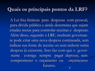 3
Quais os principais pontos da LRF?Quais os principais pontos da LRF?
A Lei fixa limiteas para despesas com pessoal,A Lei fixa limiteas para despesas com pessoal,
para dívida pública e ainda determina que sejampara dívida pública e ainda determina que sejam
criadas metas para controlar receitas e despesas.criadas metas para controlar receitas e despesas.
Além disso, segundo a LRF, nenhum governan-Além disso, segundo a LRF, nenhum governan-
te pode criar uma nova despesa continuada, semte pode criar uma nova despesa continuada, sem
indicar sua fonte de receita ou sem reduzir outraindicar sua fonte de receita ou sem reduzir outra
despesa já exixtente. Isso faz com que o gover-despesa já exixtente. Isso faz com que o gover-
nante consiga sempre pagar depesas, semnante consiga sempre pagar depesas, sem
comprometer o orçamento ou orçamentoscomprometer o orçamento ou orçamentos
futuros.futuros.
 