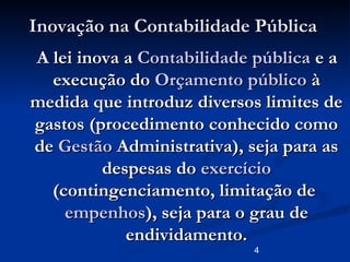 4
Inovação na Contabilidade PúblicaInovação na Contabilidade Pública
A lei inova aA lei inova a Contabilidade públicaContabilidade pública e ae a
execução doexecução do OrçamentoOrçamento públicopúblico àà
medida que introduz diversos limites demedida que introduz diversos limites de
gastos (procedimento conhecido comogastos (procedimento conhecido como
dede GestãoGestão Administrativa), seja para asAdministrativa), seja para as
despesas dodespesas do exercícioexercício
(contingenciamento, limitação de(contingenciamento, limitação de
empenhosempenhos), seja para o grau de), seja para o grau de
endividamento.endividamento.
 