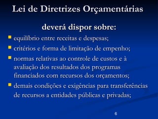 6
Lei de Diretrizes OrçamentáriasLei de Diretrizes Orçamentárias
deverá dispor sobre:deverá dispor sobre:
 equilíbrio entre receitas e despesas;equilíbrio entre receitas e despesas;
 critérios e forma de limitação de empenho;critérios e forma de limitação de empenho;
 normas relativas ao controle de custos e ànormas relativas ao controle de custos e à
avaliação dos resultados dos programasavaliação dos resultados dos programas
financiados com recursos dos orçamentos;financiados com recursos dos orçamentos;
 demais condições e exigências para transferênciasdemais condições e exigências para transferências
de recursos a entidades públicas e privadas;de recursos a entidades públicas e privadas;
 