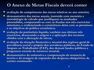 7
O Anexo de Metas Fiscais deverá conterO Anexo de Metas Fiscais deverá conter
 avaliação do cumprimento das metas relativas ao ano anterior;avaliação do cumprimento das metas relativas ao ano anterior;
 demonstrativo das metas anuais, instruído com memória edemonstrativo das metas anuais, instruído com memória e
metodologia de cálculo que justifiquem os resultadosmetodologia de cálculo que justifiquem os resultados
pretendidos, comparando-as com as fixadas nos três exercíciospretendidos, comparando-as com as fixadas nos três exercícios
anteriores, e evidenciando a consistência delas com as premissasanteriores, e evidenciando a consistência delas com as premissas
e os objetivos da política econômica;e os objetivos da política econômica;
 evolução do patrimônio líquido, também nos últimos trêsevolução do patrimônio líquido, também nos últimos três
exercícios, destacando a origem e a aplicação dos recursosexercícios, destacando a origem e a aplicação dos recursos
obtidos com a alienação de ativos;obtidos com a alienação de ativos;
 avaliação da situação financeira e atuarial dos regimes geral deavaliação da situação financeira e atuarial dos regimes geral de
previdência social e próprio dos servidores públicos, do Fundo deprevidência social e próprio dos servidores públicos, do Fundo de
Amparo ao Trabalhador (FAT), dos demais fundos públicos eAmparo ao Trabalhador (FAT), dos demais fundos públicos e
programas estatais de natureza atuarial;programas estatais de natureza atuarial;
 demonstrativo da estimativa e compensação da renúncia dedemonstrativo da estimativa e compensação da renúncia de
receita e da margem de expansão das despesas obrigatórias dereceita e da margem de expansão das despesas obrigatórias de
caráter continuado.caráter continuado.
 