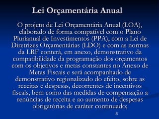 8
Lei Orçamentária AnualLei Orçamentária Anual
O projeto de Lei Orçamentária Anual (LOA),O projeto de Lei Orçamentária Anual (LOA),
elaborado de forma compatível com o Planoelaborado de forma compatível com o Plano
Plurianual de Investimentos (PPA), com a Lei dePlurianual de Investimentos (PPA), com a Lei de
Diretrizes Orçamentárias (LDO) e com as normasDiretrizes Orçamentárias (LDO) e com as normas
da LRF conterá, em anexo, demonstrativo dada LRF conterá, em anexo, demonstrativo da
compatibilidade da programação dos orçamentoscompatibilidade da programação dos orçamentos
com os objetivos e metas constantes no Anexo decom os objetivos e metas constantes no Anexo de
Metas Fiscais e será acompanhado deMetas Fiscais e será acompanhado de
demonstrativo regionalizado do efeito, sobre asdemonstrativo regionalizado do efeito, sobre as
receitas e despesas, decorrentes de incentivosreceitas e despesas, decorrentes de incentivos
fiscais, bem como das medidas de compensação afiscais, bem como das medidas de compensação a
renúncias de receita e ao aumento de despesasrenúncias de receita e ao aumento de despesas
obrigatórias de caráter continuado;obrigatórias de caráter continuado;
 