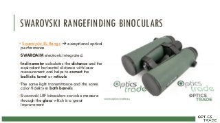 SWAROVSKI RANGEFINDING BINOCULARS
• Swarovski EL Range  exceptional optical
performance
•SWAROAIM electronic integrated.
•Inclinometer calculates the distance and the
equivalent horizontal distance with laser
measurement and helps to correct the
ballistic turret or reticule
•The same light transmittance and the same
color fidelity in both barrels
•Swarovski LRF binoculars can also measure
through the glass which is a great
improvement
 