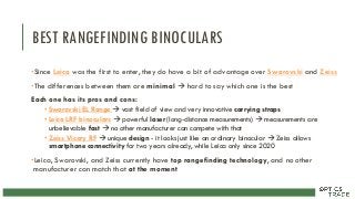 BEST RANGEFINDING BINOCULARS
•Since Leica was the first to enter, they do have a bit of advantage over Swarovski and Zeiss
•The differences between them are minimal  hard to say which one is the best
Each one has its pros and cons:
• Swarovski EL Range  vast field of view and very innovative carrying straps
• Leica LRF binoculars  powerful laser (long-distance measurements)  measurements are
unbelievable fast  no other manufacturer can compete with that
• Zeiss Vicory RF  unique design - it looks just like an ordinary binocular  Zeiss allows
smartphone connectivity for two years already, while Leica only since 2020
•Leica, Swarovski, and Zeiss currently have top rangefinding technology, and no other
manufacturer can match that at the moment
 
