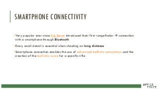 SMARTPHONE CONNECTIVITY
•Very popular ever since Sig Sauer introduced their first rangefinder  connection
with a smartphone through Bluetooth
•Every small detail is essential when shooting on long distance
•Smartphone connection enables the use of advanced ballistic calculators and the
creation of the ballistic curve for a specific rifle
 