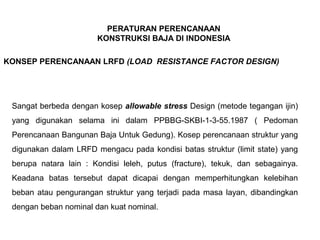 PERATURAN PERENCANAAN
KONSTRUKSI BAJA DI INDONESIA
KONSEP PERENCANAAN LRFD (LOAD RESISTANCE FACTOR DESIGN)
Sangat berbeda dengan kosep allowable stress Design (metode tegangan ijin)
yang digunakan selama ini dalam PPBBG-SKBI-1-3-55.1987 ( Pedoman
Perencanaan Bangunan Baja Untuk Gedung). Kosep perencanaan struktur yang
digunakan dalam LRFD mengacu pada kondisi batas struktur (limit state) yang
berupa natara lain : Kondisi leleh, putus (fracture), tekuk, dan sebagainya.
Keadana batas tersebut dapat dicapai dengan memperhitungkan kelebihan
beban atau pengurangan struktur yang terjadi pada masa layan, dibandingkan
dengan beban nominal dan kuat nominal.
 