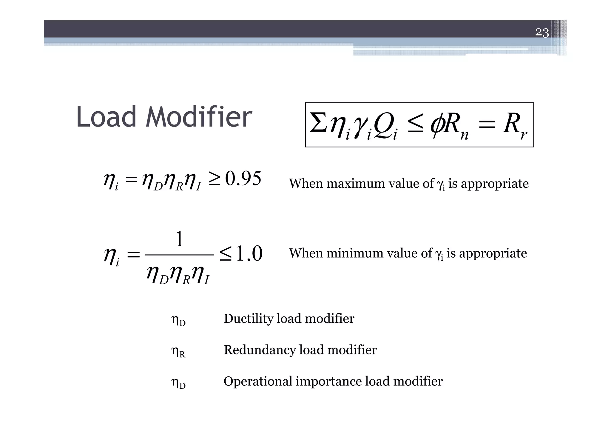 23




Load Modifier                      Σηiγ i Qi ≤ φRn = Rr
 ηi = η Dη Rη I ≥ 0.95         When maximum value of γi is appropriate



            1
 ηi =               ≤ 1.0      When minimum value of γi is appropriate
        η Dη Rη I
           ηD       Ductility load modifier

           ηR       Redundancy load modifier

           ηD       Operational importance load modifier
 