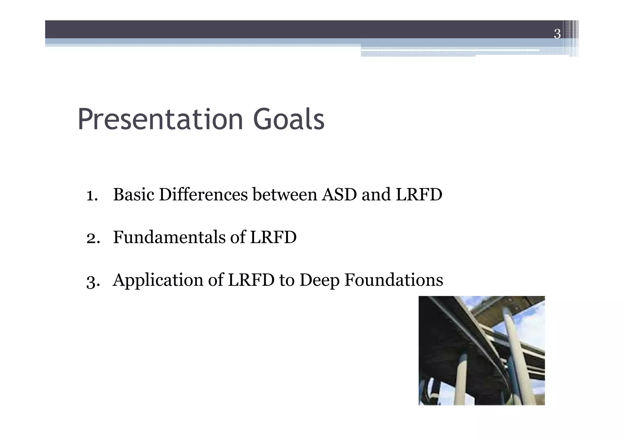 3




Presentation Goals

1. Basic Differences between ASD and LRFD

2. Fundamentals of LRFD

3. Application of LRFD to Deep Foundations
 
