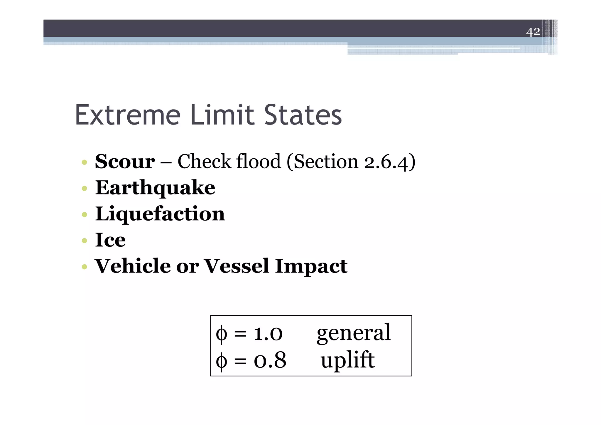 42




Extreme Limit States
•   Scour – Check flood (Section 2.6.4)
•   Earthquake
•   Liquefaction
•   Ice
•   Vehicle or Vessel Impact


                 φ = 1.0    general
                 φ = 0.8    uplift
 
