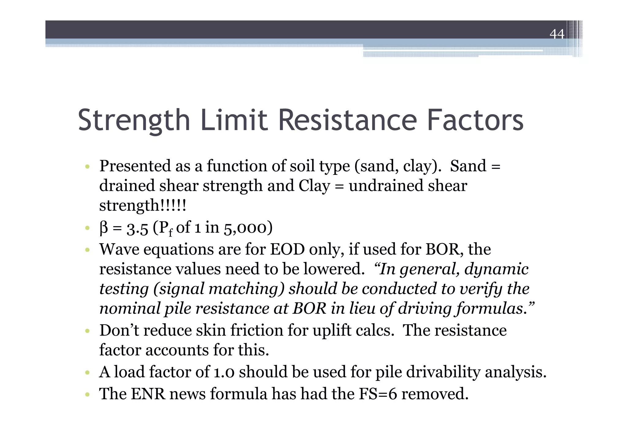 44




Strength Limit Resistance Factors
• Presented as a function of soil type (sand, clay). Sand =
  drained shear strength and Clay = undrained shear
  strength!!!!!
• β = 3.5 (Pf of 1 in 5,000)
• Wave equations are for EOD only, if used for BOR, the
  resistance values need to be lowered. “In general, dynamic
  testing (signal matching) should be conducted to verify the
  nominal pile resistance at BOR in lieu of driving formulas.”
• Don’t reduce skin friction for uplift calcs. The resistance
  factor accounts for this.
• A load factor of 1.0 should be used for pile drivability analysis.
• The ENR news formula has had the FS=6 removed.
 