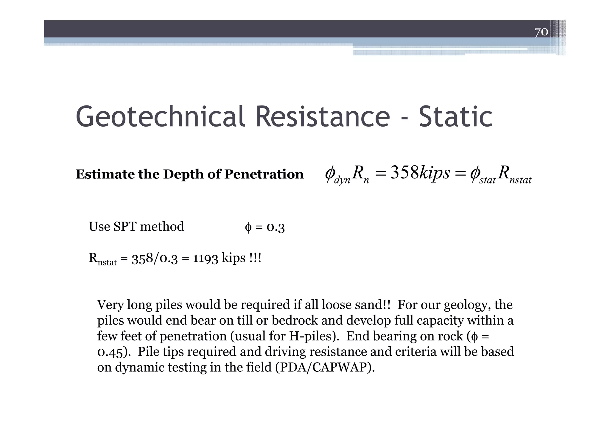 70




Geotechnical Resistance - Static
Estimate the Depth of Penetration          φdyn Rn = 358kips = φstat Rnstat

 Use SPT method              φ = 0.3

 Rnstat = 358/0.3 = 1193 kips !!!


   Very long piles would be required if all loose sand!! For our geology, the
   piles would end bear on till or bedrock and develop full capacity within a
   few feet of penetration (usual for H-piles). End bearing on rock (φ =
   0.45). Pile tips required and driving resistance and criteria will be based
   on dynamic testing in the field (PDA/CAPWAP).
 