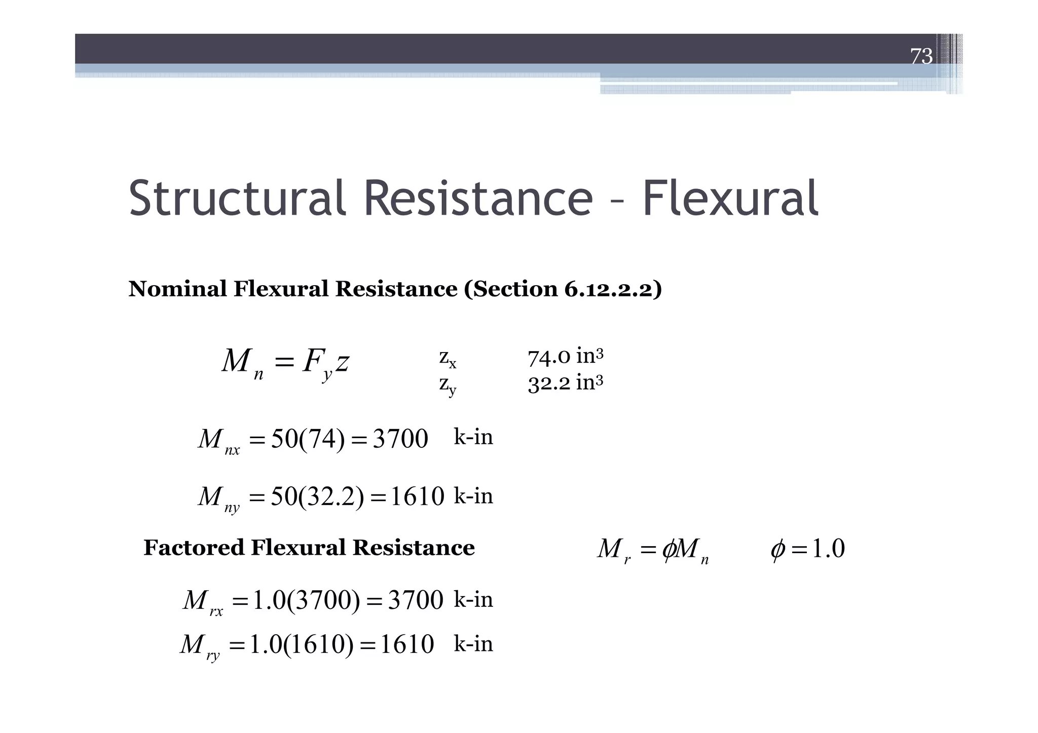 73




Structural Resistance – Flexural
Nominal Flexural Resistance (Section 6.12.2.2)


        M n = Fy z           zx      74.0 in3
                             zy      32.2 in3

      M nx = 50(74) = 3700    k-in

      M ny = 50(32.2) = 1610 k-in
 Factored Flexural Resistance               M r = φM n   φ = 1.0
    M rx = 1.0(3700) = 3700   k-in

    M ry = 1.0(1610) = 1610 k-in
 