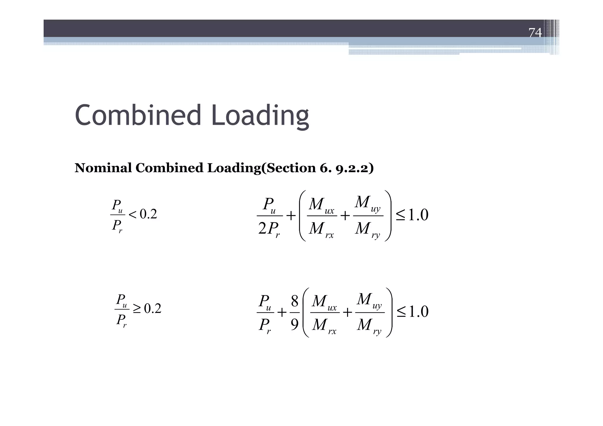 74




Combined Loading
Nominal Combined Loading(Section 6. 9.2.2)

     Pu                   Pu  M ux M uy 
        < 0.2                +     +      ≤ 1.0
     Pr                  2 Pr  M rx M ry 
                                         


     Pu                  Pu 8  M ux M uy 
        ≥ 0.2              +       +      ≤ 1.0
     Pr                  Pr 9  M rx M ry 
                                         
 