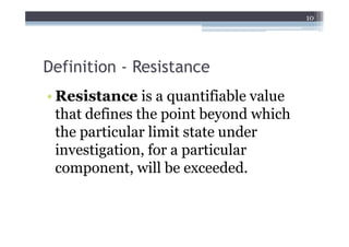 10




Definition - Resistance
• Resistance is a quantifiable value
  that defines the point beyond which
  the particular limit state under
  investigation, for a particular
  component, will be exceeded.
 