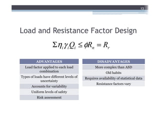 13




Load and Resistance Factor Design
                     Σηiγ i Qi ≤ φRn = Rr

          ADVANTAGES                              DISADVANTAGES
  Load factor applied to each load               More complex than ASD
           combination                                  Old habits
Types of loads have different levels of   Requires availability of statistical data
             uncertainty
                                                  Resistance factors vary
       Accounts for variability
       Uniform levels of safety
          Risk assessment
 