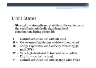 15




Limit States
• Strength – strength and stability sufficient to resist
  the specified statistically significant load
  combination during design life

I – Normal vehicular use without wind
II – Owner-specified design vehicle without wind
III – Bridge exposed to wind velocity exceeding 55
      mph (WS)
IV – Very high dead load to live load ratio (when
      DL/LL > 7, construction)
V – Normal vehicular use with 55 mph wind (WL)
 