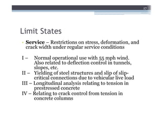 17




Limit States
• Service – Restrictions on stress, deformation, and
  crack width under regular service conditions

I–    Normal operational use with 55 mph wind.
      Also related to deflection control in tunnels,
      slopes, etc.
II – Yielding of steel structures and slip of slip-
      critical connections due to vehicular live load
III – Longitudinal analysis relating to tension in
      prestressed concrete
IV – Relating to crack control from tension in
      concrete columns
 