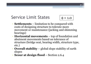 41




Service Limit States                     φ = 1.0
• Settlements – limitation to be compared with
  costs of designing structure to tolerate more
  movement or maintenance (jacking and shimming
  bearings)
• Horizontal movements – top of foundation and
  abutment movements based on tolerance of
  structure (bridge seat, bearing width, structure type,
  etc.)
• Overall stability – global slope stability of earth
  slopes
• Scour at design flood – Section 2.6.4
 