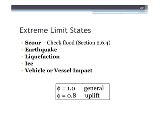 42




Extreme Limit States
•   Scour – Check flood (Section 2.6.4)
•   Earthquake
•   Liquefaction
•   Ice
•   Vehicle or Vessel Impact


                 φ = 1.0    general
                 φ = 0.8    uplift
 
