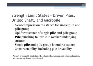 43




Strength Limit States – Driven Piles,
Drilled Shaft, and Micropile
• Axial compression resistance for single pile and
  pile group
• Uplift resistance of single pile and pile group
• Pile punching failure into weaker underlying
  stratum
• Single pile and pile group lateral resistance
• Constructability, including pile drivability

As part of strength limit state, the effects of downdrag, soil setup/relaxation,
and buoyancy should be evaluated.
 