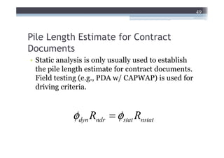 49




Pile Length Estimate for Contract
Documents
• Static analysis is only usually used to establish
  the pile length estimate for contract documents.
  Field testing (e.g., PDA w/ CAPWAP) is used for
  driving criteria.


             φdyn Rndr = φstat Rnstat
 