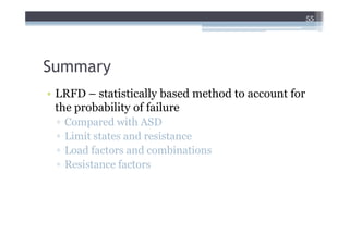 55




Summary
• LRFD – statistically based method to account for
  the probability of failure
 ▫   Compared with ASD
 ▫   Limit states and resistance
 ▫   Load factors and combinations
 ▫   Resistance factors
 