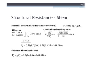 72




Structural Resistance - Shear
Nominal Shear Resistance (Section 6.10.9.2)              Vn = 0.58CFy Dt w
HP12x53                             Check shear buckling ratio
D = 11.78 in     D                         Ek        5(29,000)
tw = 0.435 in       = 27.1 < 60.3   1.12      = 1.12           = 60.3
                 tw                        Fy           50

            C = 1.0

          Vn = 0.58(1.0)50(11.78)0.435 = 148.6kips
Factored Shear Resistance

Vr = φVn = 1.0(148.6) = 148.6kips
 