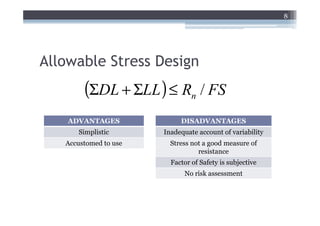 8




Allowable Stress Design
        (ΣDL + ΣLL ) ≤ Rn / FS
    ADVANTAGES              DISADVANTAGES
      Simplistic       Inadequate account of variability
   Accustomed to use     Stress not a good measure of
                                  resistance
                         Factor of Safety is subjective
                             No risk assessment
 