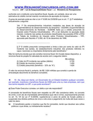 www.ResumosConcursos.hpg.com.br
      Resumo: LRF – Lei da Responsabilidade Fiscal – por Ministério do Planejamento

confunde com o instituído como benefício fiscal. Aquele, em verdade, deve ser uma
estimativa do crédito normal inserido na estrutura de apuração do imposto.
À guisa de exemplo pode-se citar a Lei nº 9.826 de 23/08/99 que no art. 1º, § 2º estabelece
textualmente o seguinte:

           “Art. 1º Os empreendimentos industriais instalados nas áreas de atuação da
           Superintendência do Desenvolvimento da Amazônia - SUDAM e Superintendência
           do Desenvolvimento do Nordeste - SUDENE farão jus a crédito presumido do
           Imposto sobre Produtos Industrializados - IPI, a ser deduzido na apuração deste
           imposto, incidente nas saídas de produtos classificados nas posições 8702 a 8704
           da Tabela de Incidência do Imposto sobre Produtos Industrializados - TIPI,
           aprovada pelo Decreto nº 2.092, de 10 de dezembro de 1996.

           .................................................................

           § 2º O crédito presumido corresponderá a trinta e dois por cento do valor do IPI
           incidente nas saídas, do estabelecimento industrial, dos produtos referidos no
           caput, nacionais ou importados diretamente pelo beneficiário.”
Não há nenhuma dúvida que isto constitui renúncia fiscal. Em função desse dispositivo, a
renúncia fiscal do projeto foi calculada de acordo com o seguinte roteiro:
                                                                               R$ milhões
           A) Valor do IPI incidente nas saídas (débito):                           5.700
           B) Crédito de insumos (normal):                                          1.450
           C) Crédito presumido (benefício – 32% de “A”):                           1.824

O valor da renúncia fiscal é, portanto, de R$ 1.824 milhões que constitui a perda de
arrecadação decorrente do benefício concedido.


      18 - Se, daqui por diante, um Governador de um Estado brasileiro qualquer conceder,
por exemplo, incentivos e benefícios fiscais de ICMS para uma ou mais empresas, sem que
isso tenha respaldo na LRF, o que pode acontecer?

a) Esse Poder Executivo cometeu um delito e por ele responderá?

A concessão de benefícios fiscais sem respaldo na LRF não caracteriza delito, no conceito
de crime, e sim ato de improbidade administrativa (que não é crime), expressamente previsto
no art. 10, VII da Lei nº 8.429/92, sujeitando-se à pena de perda da função pública e
suspensão dos direitos políticos de cinco a oito anos e pagamento de multa até duas vezes o
valor do dano.
b)     O beneficiário perde o incentivo que lhe foi concedido, tendo que devolver aos cofres
     públicos o que direta, ou indiretamente recebeu?



                                                                   11
 