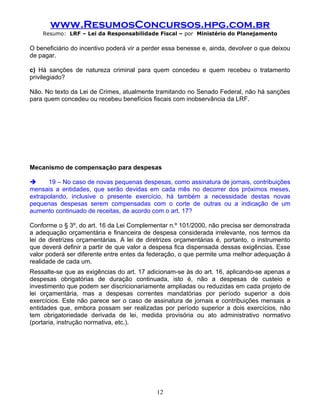 www.ResumosConcursos.hpg.com.br
    Resumo: LRF – Lei da Responsabilidade Fiscal – por Ministério do Planejamento

O beneficiário do incentivo poderá vir a perder essa benesse e, ainda, devolver o que deixou
de pagar.

c) Há sanções de natureza criminal para quem concedeu e quem recebeu o tratamento
privilegiado?

Não. No texto da Lei de Crimes, atualmente tramitando no Senado Federal, não há sanções
para quem concedeu ou recebeu benefícios fiscais com inobservância da LRF.


.




Mecanismo de compensação para despesas

     19 – No caso de novas pequenas despesas, como assinatura de jornais, contribuições
mensais a entidades, que serão devidas em cada mês no decorrer dos próximos meses,
extrapolando, inclusive o presente exercício, há também a necessidade destas novas
pequenas despesas serem compensadas com o corte de outras ou a indicação de um
aumento continuado de receitas, de acordo com o art. 17?

Conforme o § 3º, do art. 16 da Lei Complementar n.º 101/2000, não precisa ser demonstrada
a adequação orçamentária e financeira de despesa considerada irrelevante, nos termos da
lei de diretrizes orçamentárias. A lei de diretrizes orçamentárias é, portanto, o instrumento
que deverá definir a partir de que valor a despesa fica dispensada dessas exigências. Esse
valor poderá ser diferente entre entes da federação, o que permite uma melhor adequação à
realidade de cada um.
Ressalte-se que as exigências do art. 17 adicionam-se às do art. 16, aplicando-se apenas a
despesas obrigatórias de duração continuada, isto é, não a despesas de custeio e
investimento que podem ser discricionariamente ampliadas ou reduzidas em cada projeto de
lei orçamentária, mas a despesas correntes mandatórias por período superior a dois
exercícios. Este não parece ser o caso de assinatura de jornais e contribuições mensais a
entidades que, embora possam ser realizadas por período superior a dois exercícios, não
tem obrigatoriedade derivada de lei, medida provisória ou ato administrativo normativo
(portaria, instrução normativa, etc.).


.




                                             12
 