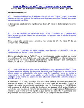 www.ResumosConcursos.hpg.com.br
    Resumo: LRF – Lei da Responsabilidade Fiscal – por Ministério do Planejamento

Receita corrente líquida

     20 - Objetivamente quais as receitas compõe a Receita Corrente Líquida? Gostaria de
saber como deve ser o cálculo da receita corrente líquida para a esfera Estadual, se possível
com um exemplo numérico.

 A definição de receita corrente líquida consta do art. 2º, inciso IV da Lei complementar n.º
101/2000.



      21 - As transferências voluntárias (PNAE, PDDE, Convênios, etc...) contabilizadas
como receitas correntes, devem ser considerados no cômputo para o cálculo da receita
corrente líquida?

 Sim, porque são transferências correntes, nos termos do art. 2º, inciso IV da Lei
complementar n.º 101/2000.



     22 - A Contribuição da Municipalidade para formação do FUNDEF pode ser
considerada como Receita Líquida Corrente?

 Sim, a contribuição para o FUNDEF que a municipalidade recebe constitui sua receita
corrente líquida. No caso do Estado, a contribuição para o FUNDEF que é transferida para o
município deve ser deduzida da sua receita corrente líquida, de acordo com a alínea b, do
inciso IV do art. 2º da Lei Complementar n.º 101/2000.



       23 - A definição de receita corrente líquida indica como integrante o FUNDEF. Como
tal valor resulta da retenção de percentual da receita dos Estados com o correspondente
retorno depois de redistribuído pela União para fim específico, como se explica o
enquadramento de tal valor como receita corrente líquida se não existe liberdade de
utilização, se os valores são destinados para educação fundamental e algumas exceções
definidas em lei ?
 A vinculação do FUNDEF expressa uma prioridade nacional de gasto com educação,
estabelecida através de Emenda Constitucional, a qual deve ser respeitada. Contudo, o
conceito de receita corrente líquida estabelecido pela Lei Complementar n.º 101/2000 não
está associado à existência ou não de vinculações em qualquer nível: União, Estados e
Municípios. Nem expressa o montante de recursos disponíveis para gastos. Todos deverão
calcular a sua receita corrente líquida, a qual servirá tão somente de parâmetro para
despesas com pessoal, dívida e outras variáveis da Lei Complementar n.º 101/2000.

.


                                             13
 