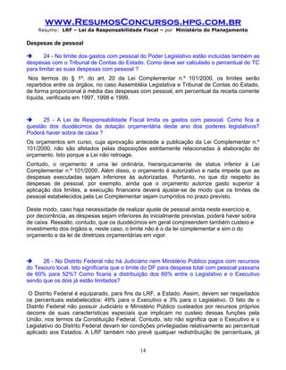 www.ResumosConcursos.hpg.com.br
    Resumo: LRF – Lei da Responsabilidade Fiscal – por Ministério do Planejamento

Despesas de pessoal

      24 - No limite dos gastos com pessoal do Poder Legislativo estão incluídas também as
despesas com o Tribunal de Contas do Estado. Como deve ser calculado o percentual do TC
para limitar as suas despesas com pessoal ?
 Nos termos do § 1º, do art. 20 da Lei Complementar n.º 101/2000, os limites serão
repartidos entre os órgãos, no caso Assembléia Legislativa e Tribunal de Contas do Estado,
de forma proporcional à média das despesas com pessoal, em percentual da receita corrente
líquida, verificada em 1997, 1998 e 1999.


     25 - A Lei de Responsabilidade Fiscal limita os gastos com pessoal. Como fica a
questão dos duodécimos da dotação orçamentária deste ano dos poderes legislativos?
Poderá haver sobra de caixa ?
Os orçamentos em curso, cuja aprovação antecede a publicação da Lei Complementar n.º
101/2000, não são afetados pelas disposições estritamente relacionadas à elaboração do
orçamento. Isto porque a Lei não retroage.
Contudo, o orçamento é uma lei ordinária, hierarquicamente de status inferior à Lei
Complementar n.º 101/2000. Além disso, o orçamento é autorizativo e nada impede que as
despesas executadas sejam inferiores às autorizadas. Portanto, no que diz respeito às
despesas de pessoal, por exemplo, ainda que o orçamento autorize gasto superior à
aplicação dos limites, a execução financeira deverá ajustar-se de modo que os limites de
pessoal estabelecidos pela Lei Complementar sejam cumpridos no prazo previsto.

Deste modo, caso haja necessidade de realizar ajuste de pessoal ainda neste exercício e,
por decorrência, as despesas sejam inferiores às inicialmente previstas, poderá haver sobra
de caixa. Ressalto, contudo, que os duodécimos em geral compreendem também custeio e
investimento dos órgãos e, neste caso, o limite não é o da lei complementar e sim o do
orçamento e da lei de diretrizes orçamentárias em vigor.



     26 - No Distrito Federal não há Judiciário nem Ministério Público pagos com recursos
do Tesouro local. Isto significaria que o limite do DF para despesa total com pessoal passaria
de 60% para 52%? Como ficaria a distribuição dos 60% entre o Legislativo e o Executivo
sendo que os dois já estão limitados?

 O Distrito Federal é equiparado, para fins da LRF, a Estado. Assim, devem ser respeitados
os percentuais estabelecidos: 49% para o Executivo e 3% para o Legislativo. O fato de o
Distrito Federal não possuir Judiciário e Ministério Público custeados por recursos próprios
decorre de suas características especiais que implicam no custeio dessas funções pela
União, nos termos da Constituição Federal. Contudo, isto não significa que o Executivo e o
Legislativo do Distrito Federal devam ter condições privilegiadas relativamente ao percentual
aplicado aos Estados. A LRF também não prevê qualquer redistribuição de percentuais, já


                                             14
 