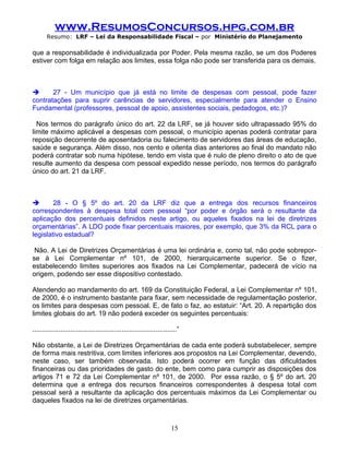 www.ResumosConcursos.hpg.com.br
       Resumo: LRF – Lei da Responsabilidade Fiscal – por Ministério do Planejamento

que a responsabilidade é individualizada por Poder. Pela mesma razão, se um dos Poderes
estiver com folga em relação aos limites, essa folga não pode ser transferida para os demais.



      27 - Um município que já está no limite de despesas com pessoal, pode fazer
contratações para suprir carências de servidores, especialmente para atender o Ensino
Fundamental (professores, pessoal de apoio, assistentes sociais, pedadogos, etc.)?

  Nos termos do parágrafo único do art. 22 da LRF, se já houver sido ultrapassado 95% do
limite máximo aplicável a despesas com pessoal, o município apenas poderá contratar para
reposição decorrente de aposentadoria ou falecimento de servidores das áreas de educação,
saúde e segurança. Além disso, nos cento e oitenta dias anteriores ao final do mandato não
poderá contratar sob numa hipótese, tendo em vista que é nulo de pleno direito o ato de que
resulte aumento da despesa com pessoal expedido nesse período, nos termos do parágrafo
único do art. 21 da LRF.



       28 - O § 5º do art. 20 da LRF diz que a entrega dos recursos financeiros
correspondentes à despesa total com pessoal “por poder e órgão será o resultante da
aplicação dos percentuais definidos neste artigo, ou aqueles fixados na lei de diretrizes
orçamentárias”. A LDO pode fixar percentuais maiores, por exemplo, que 3% da RCL para o
legislativo estadual?

 Não. A Lei de Diretrizes Orçamentárias é uma lei ordinária e, como tal, não pode sobrepor-
se à Lei Complementar nº 101, de 2000, hierarquicamente superior. Se o fizer,
estabelecendo limites superiores aos fixados na Lei Complementar, padecerá de vício na
origem, podendo ser esse dispositivo contestado.

Atendendo ao mandamento do art. 169 da Constituição Federal, a Lei Complementar nº 101,
de 2000, é o instrumento bastante para fixar, sem necessidade de regulamentação posterior,
os limites para despesas com pessoal. E, de fato o faz, ao estatuir: “Art. 20. A repartição dos
limites globais do art. 19 não poderá exceder os seguintes percentuais:

............................................................................”

Não obstante, a Lei de Diretrizes Orçamentárias de cada ente poderá substabelecer, sempre
de forma mais restritiva, com limites inferiores aos propostos na Lei Complementar, devendo,
neste caso, ser também observada. Isto poderá ocorrer em função das dificuldades
financeiras ou das prioridades de gasto do ente, bem como para cumprir as disposições dos
artigos 71 e 72 da Lei Complementar nº 101, de 2000. Por essa razão, o § 5º do art. 20
determina que a entrega dos recursos financeiros correspondentes à despesa total com
pessoal será a resultante da aplicação dos percentuais máximos da Lei Complementar ou
daqueles fixados na lei de diretrizes orçamentárias.



                                                                        15
 